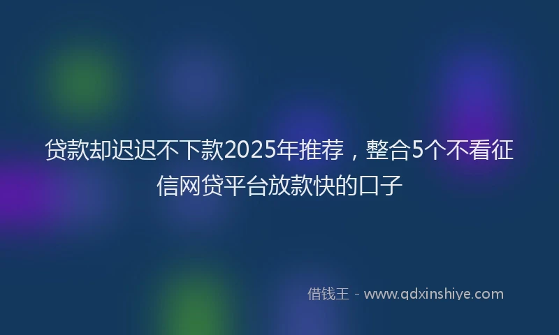贷款却迟迟不下款2025年推荐，整合5个不看征信网贷平台放款快的口子