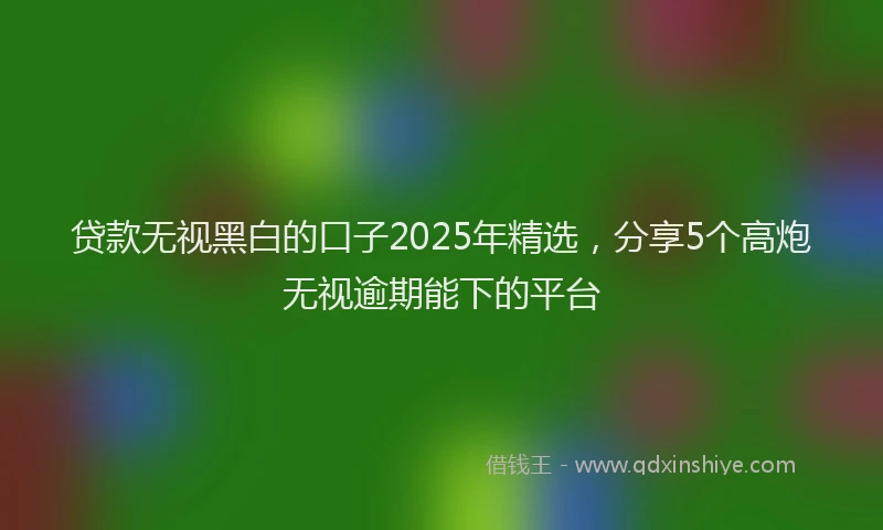 贷款无视黑白的口子2025年精选，分享5个高炮无视逾期能下的平台