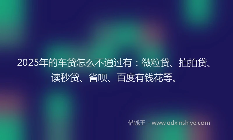 2025年的车贷怎么不通过有：微粒贷、拍拍贷、读秒贷、省呗、百度有钱花等。