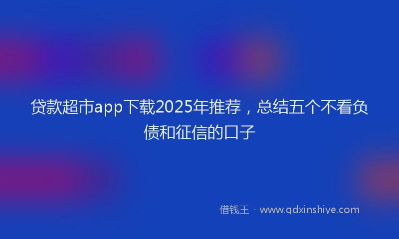 贷款超市app下载2025年推荐，总结五个不看负债和征信的口子