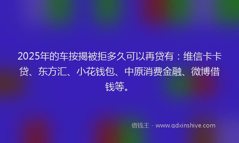 2025年的车按揭被拒多久可以再贷有：维信卡卡贷、东方汇、小花钱包、中原消费金融、微博借钱等。