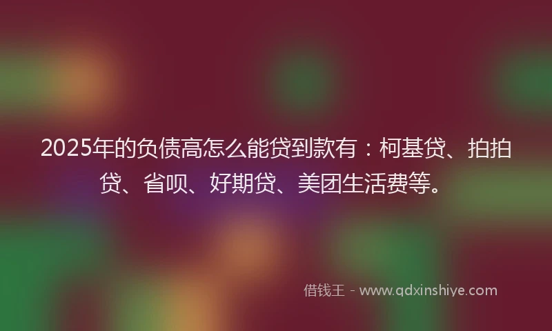 2025年的负债高怎么能贷到款有：柯基贷、拍拍贷、省呗、好期贷、美团生活费等。