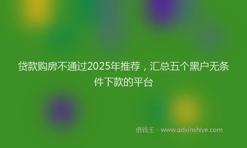 贷款购房不通过2025年推荐，汇总五个黑户无条件下款的平台
