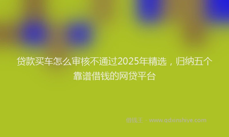 贷款买车怎么审核不通过2025年精选，归纳五个靠谱借钱的网贷平台
