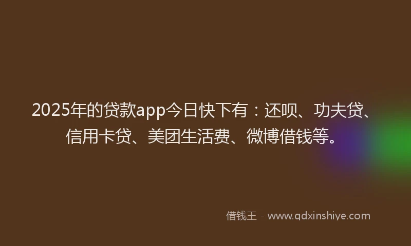 2025年的贷款app今日快下有：还呗、功夫贷、信用卡贷、美团生活费、微博借钱等。
