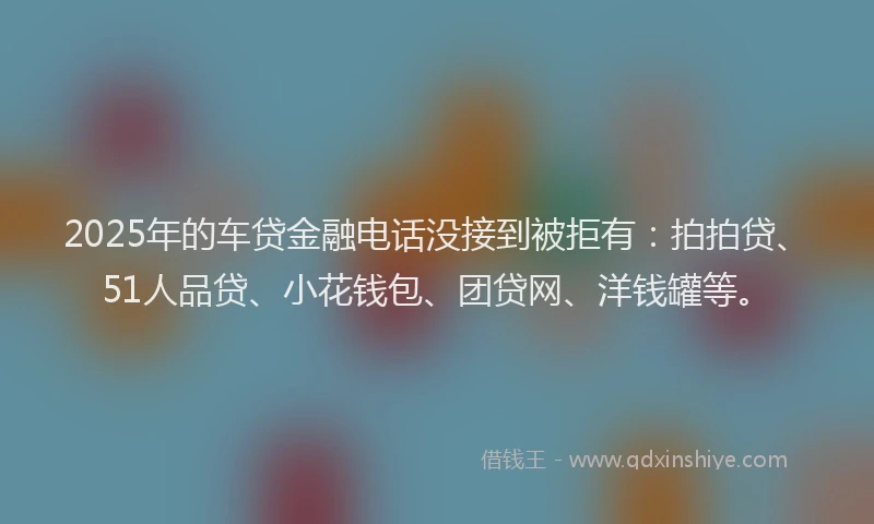 2025年的车贷金融电话没接到被拒有：拍拍贷、51人品贷、小花钱包、团贷网、洋钱罐等。