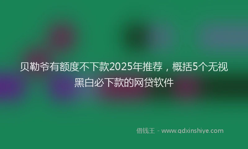 贝勒爷有额度不下款2025年推荐，概括5个无视黑白必下款的网贷软件
