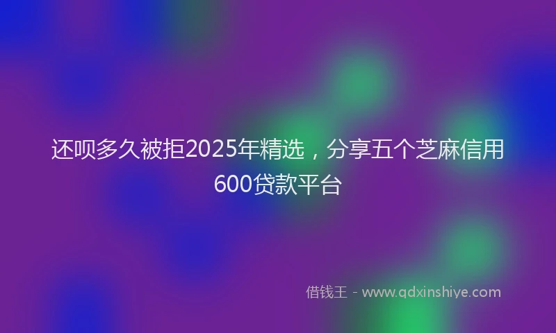 还呗多久被拒2025年精选，分享五个芝麻信用600贷款平台