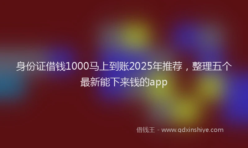 身份证借钱1000马上到账2025年推荐，整理五个最新能下来钱的app