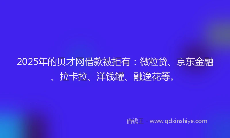 2025年的贝才网借款被拒有：微粒贷、京东金融、拉卡拉、洋钱罐、融逸花等。