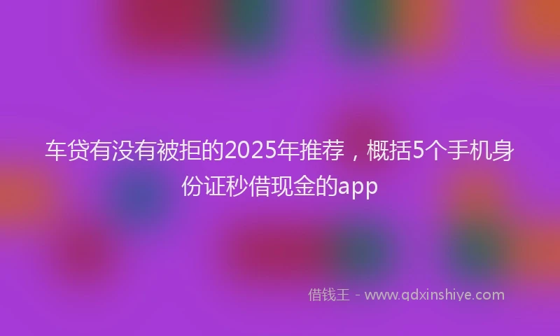 车贷有没有被拒的2025年推荐，概括5个手机身份证秒借现金的app