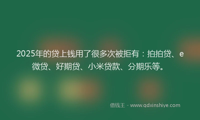 2025年的贷上钱用了很多次被拒有：拍拍贷、e微贷、好期贷、小米贷款、分期乐等。