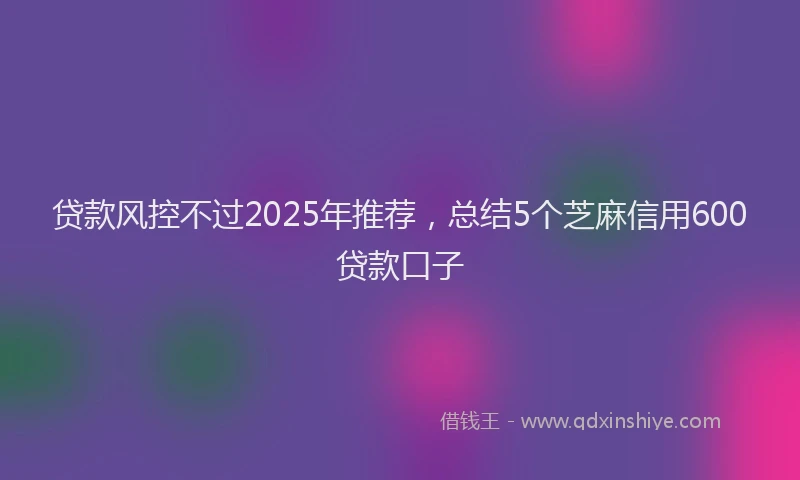 贷款风控不过2025年推荐，总结5个芝麻信用600贷款口子