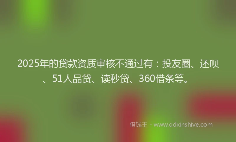 2025年的贷款资质审核不通过有：投友圈、还呗、51人品贷、读秒贷、360借条等。