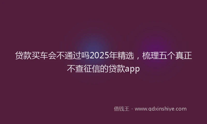 贷款买车会不通过吗2025年精选，梳理五个真正不查征信的贷款app