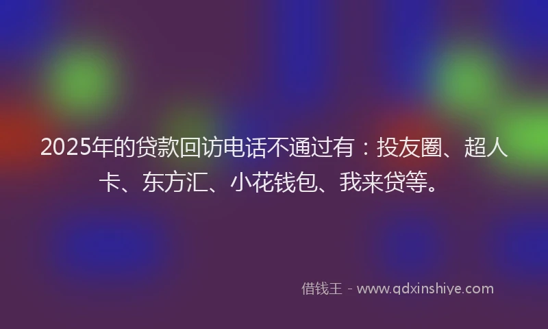 2025年的贷款回访电话不通过有：投友圈、超人卡、东方汇、小花钱包、我来贷等。