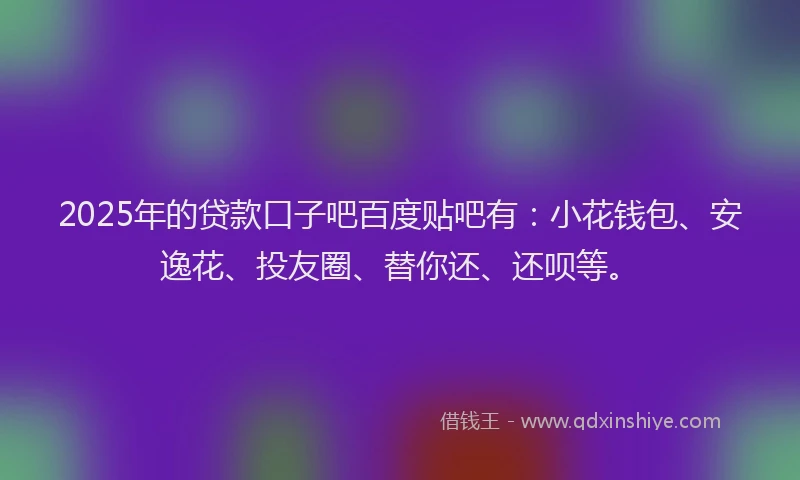 2025年的贷款口子吧百度贴吧有：小花钱包、安逸花、投友圈、替你还、还呗等。