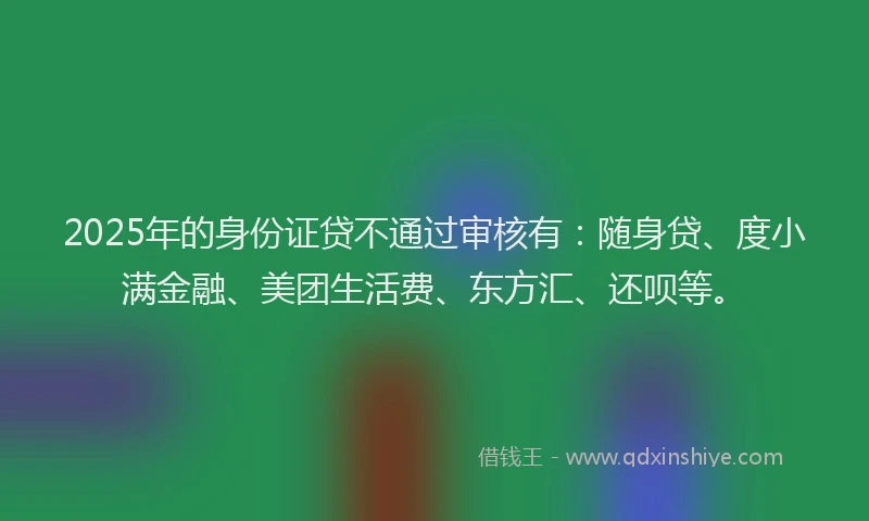 2025年的身份证贷不通过审核有：随身贷、度小满金融、美团生活费、东方汇、还呗等。