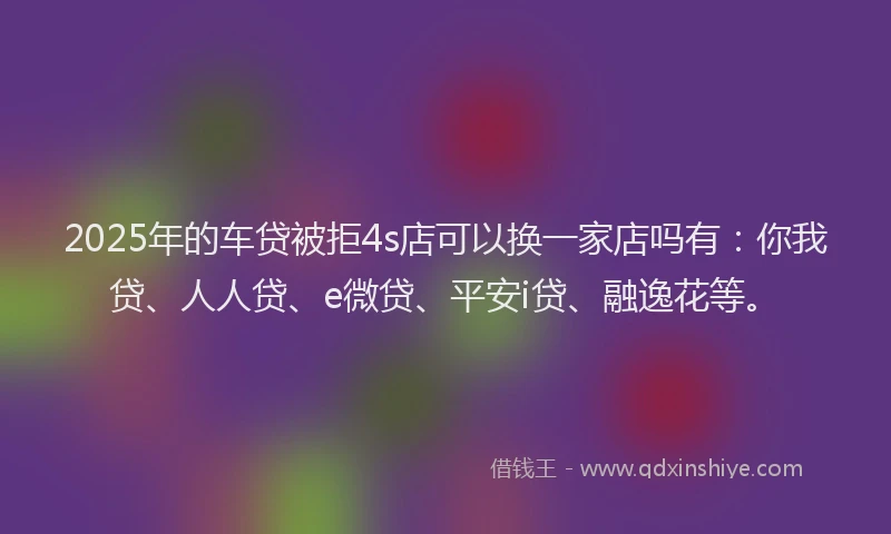 2025年的车贷被拒4s店可以换一家店吗有：你我贷、人人贷、e微贷、平安i贷、融逸花等。