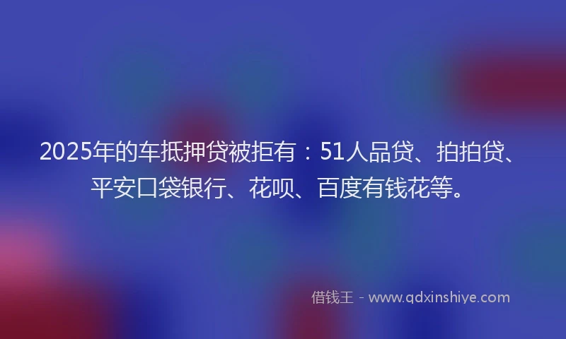 2025年的车抵押贷被拒有：51人品贷、拍拍贷、平安口袋银行、花呗、百度有钱花等。