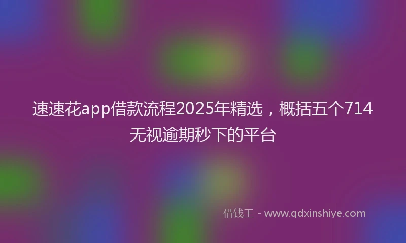 速速花app借款流程2025年精选，概括五个714无视逾期秒下的平台