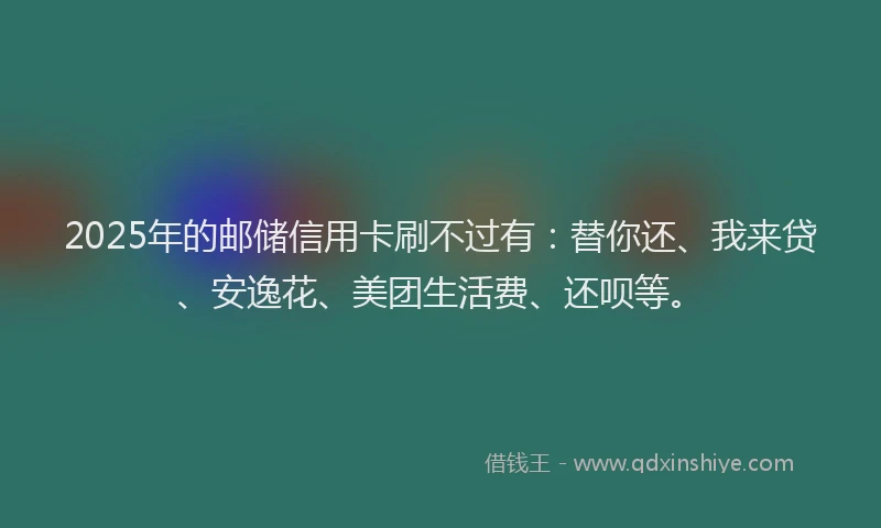 2025年的邮储信用卡刷不过有：替你还、我来贷、安逸花、美团生活费、还呗等。
