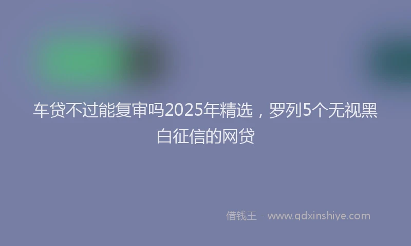 车贷不过能复审吗2025年精选，罗列5个无视黑白征信的网贷