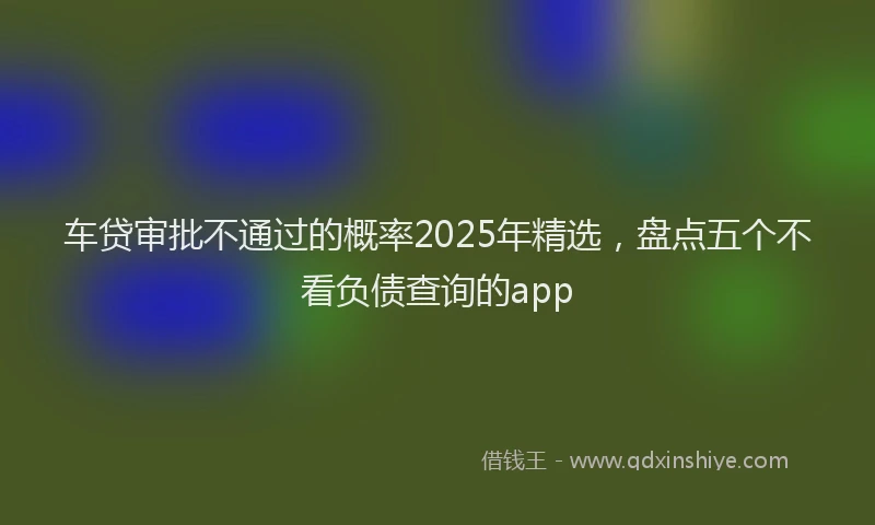 车贷审批不通过的概率2025年精选，盘点五个不看负债查询的app