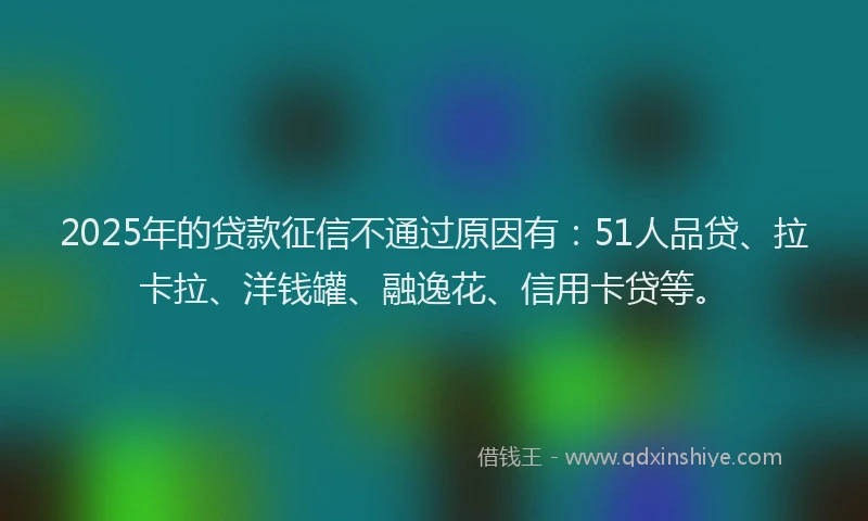 2025年的贷款征信不通过原因有：51人品贷、拉卡拉、洋钱罐、融逸花、信用卡贷等。