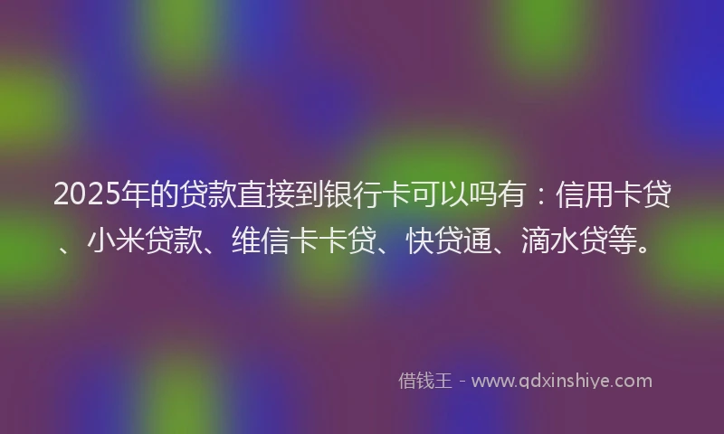 2025年的贷款直接到银行卡可以吗有：信用卡贷、小米贷款、维信卡卡贷、快贷通、滴水贷等。