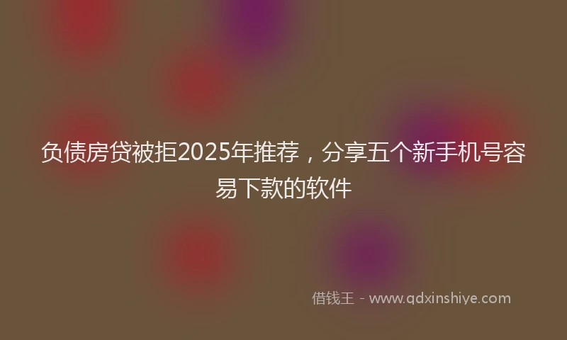 负债房贷被拒2025年推荐，分享五个新手机号容易下款的软件