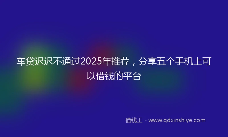 车贷迟迟不通过2025年推荐，分享五个手机上可以借钱的平台