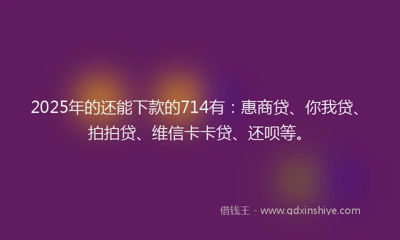 2025年的还能下款的714有：惠商贷、你我贷、拍拍贷、维信卡卡贷、还呗等。