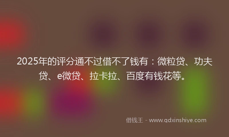 2025年的评分通不过借不了钱有：微粒贷、功夫贷、e微贷、拉卡拉、百度有钱花等。