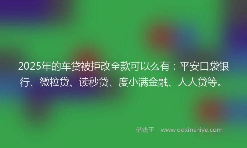 2025年的车贷被拒改全款可以么有：平安口袋银行、微粒贷、读秒贷、度小满金融、人人贷等。
