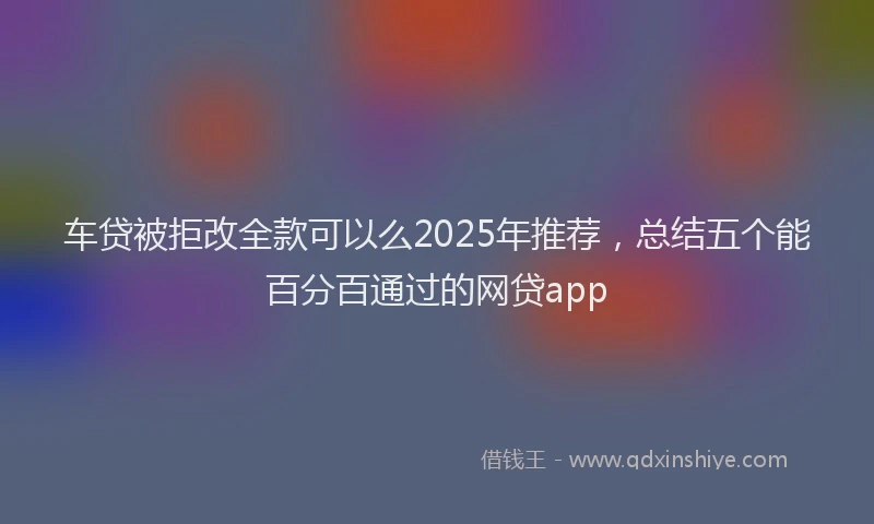 车贷被拒改全款可以么2025年推荐，总结五个能百分百通过的网贷app