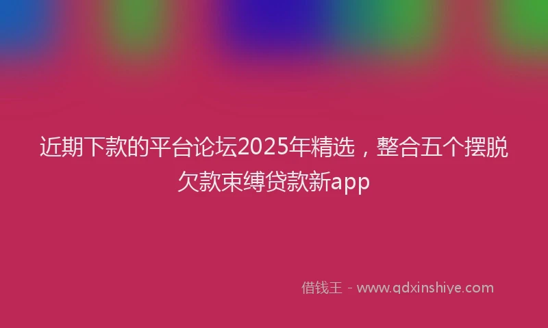 近期下款的平台论坛2025年精选，整合五个摆脱欠款束缚贷款新app