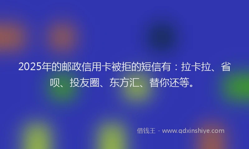 2025年的邮政信用卡被拒的短信有：拉卡拉、省呗、投友圈、东方汇、替你还等。