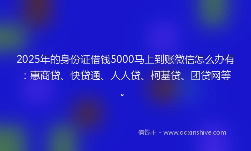 2025年的身份证借钱5000马上到账微信怎么办有：惠商贷、快贷通、人人贷、柯基贷、团贷网等。