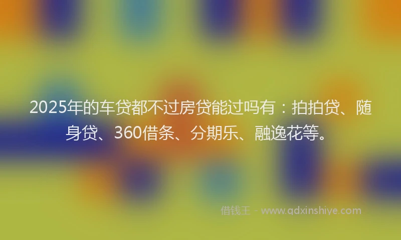 2025年的车贷都不过房贷能过吗有：拍拍贷、随身贷、360借条、分期乐、融逸花等。