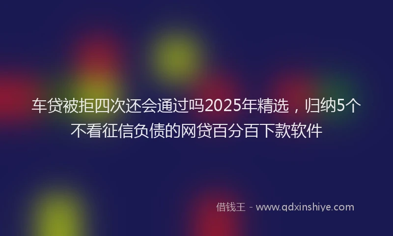 车贷被拒四次还会通过吗2025年精选，归纳5个不看征信负债的网贷百分百下款软件