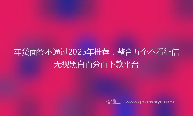 车贷面签不通过2025年推荐，整合五个不看征信无视黑白百分百下款平台
