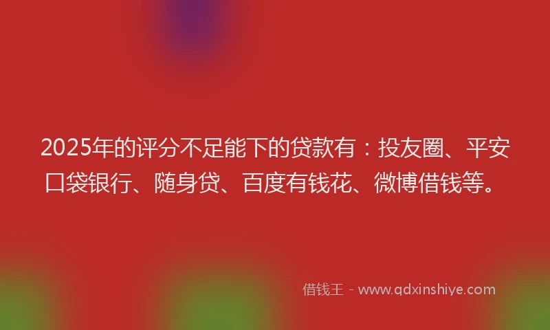 2025年的评分不足能下的贷款有：投友圈、平安口袋银行、随身贷、百度有钱花、微博借钱等。