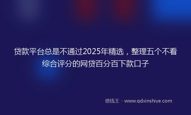 贷款平台总是不通过2025年精选，整理五个不看综合评分的网贷百分百下款口子