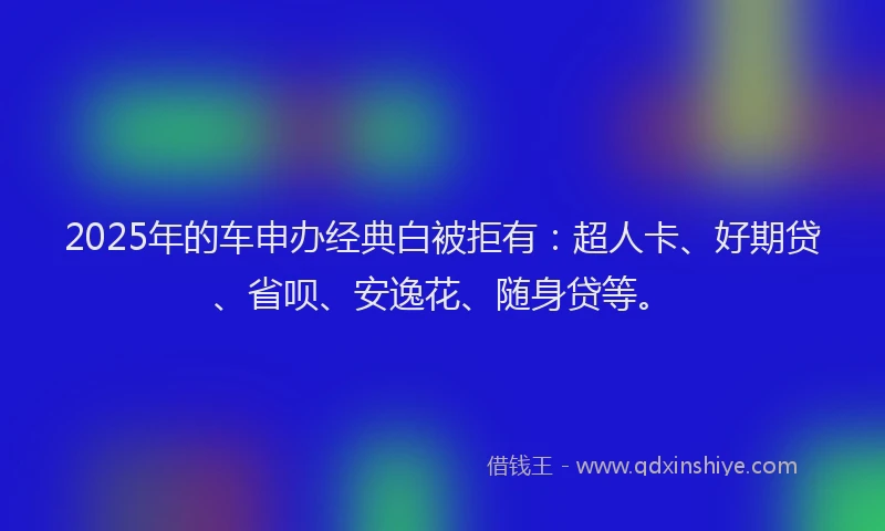 2025年的车申办经典白被拒有：超人卡、好期贷、省呗、安逸花、随身贷等。