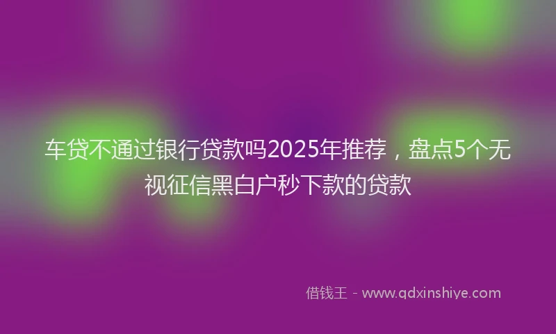 车贷不通过银行贷款吗2025年推荐，盘点5个无视征信黑白户秒下款的贷款