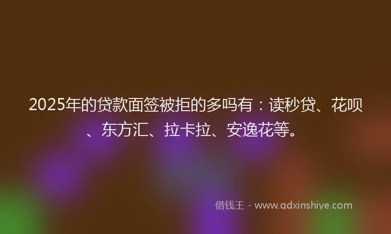 2025年的贷款面签被拒的多吗有：读秒贷、花呗、东方汇、拉卡拉、安逸花等。