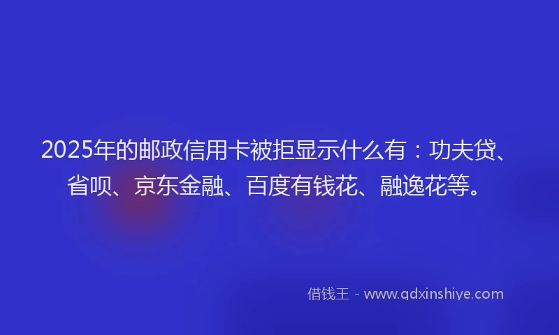 2025年的邮政信用卡被拒显示什么有：功夫贷、省呗、京东金融、百度有钱花、融逸花等。