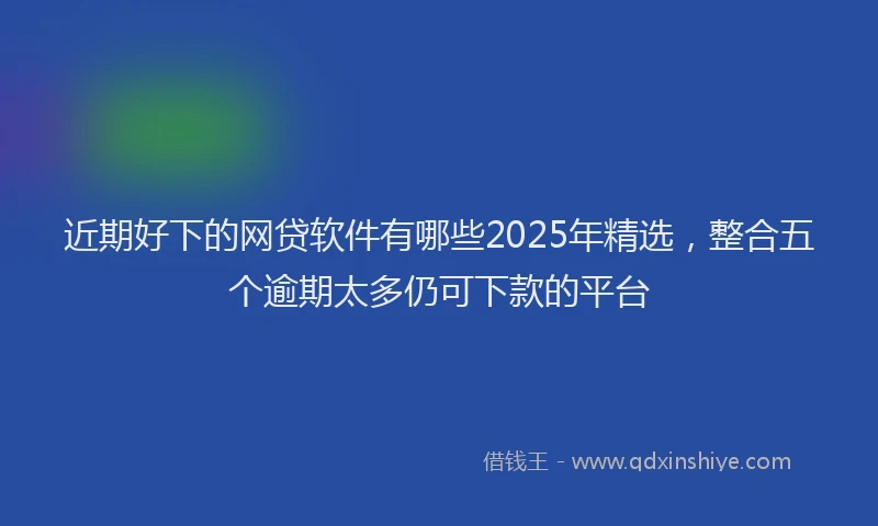 近期好下的网贷软件有哪些2025年精选，整合五个逾期太多仍可下款的平台