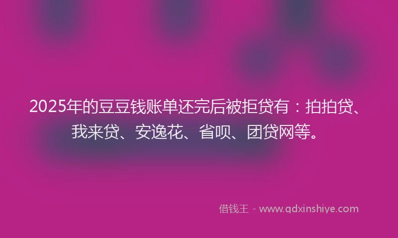 2025年的豆豆钱账单还完后被拒贷有：拍拍贷、我来贷、安逸花、省呗、团贷网等。